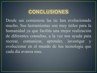 Desde sus comienzos las tic han evolucionado 
mucho. Sus herramientas son muy útiles para la 
humanidad ya que facilita una mejor realización 
de diferentes consultas, a la vez nos ayuda para 
recrear, comunicar, aprender, investigar y 
evolucionar en el mundo de loa tecnología que 
cada día avanza mas. 
 
