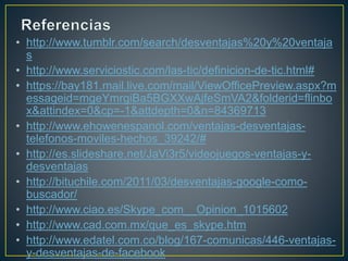 • http://www.tumblr.com/search/desventajas%20y%20ventaja 
s 
• http://www.serviciostic.com/las-tic/definicion-de-tic.html# 
• https://bay181.mail.live.com/mail/ViewOfficePreview.aspx?m 
essageid=mgeYmrgiBa5BGXXwAjfeSmVA2&folderid=flinbo 
x&attindex=0&cp=-1&attdepth=0&n=84369713 
• http://www.ehowenespanol.com/ventajas-desventajas-telefonos- 
moviles-hechos_39242/# 
• http://es.slideshare.net/JaVi3r5/videojuegos-ventajas-y-desventajas 
• http://bituchile.com/2011/03/desventajas-google-como-buscador/ 
• http://www.ciao.es/Skype_com__Opinion_1015602 
• http://www.cad.com.mx/que_es_skype.htm 
• http://www.edatel.com.co/blog/167-comunicas/446-ventajas-y- 
desventajas-de-facebook 
