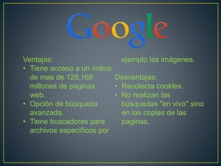Ventajas: 
• Tiene acceso a un índice 
de mas de 128,168 
millones de paginas 
web. 
• Opción de búsqueda 
avanzada. 
• Tiene buscadores para 
archivos específicos por 
ejemplo las imágenes. 
Desventajas: 
• Recolecta cookles. 
• No realizan las 
búsquedas "en vivo" sino 
en las copias de las 
paginas. 
 