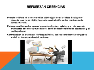 REFUERZAN CREENCIAS 
Primera creencia :la inclusión de las tecnologías con su “hacer mas rápido” 
capacita mas y mas rápido, logrando una inclusión de los hombres en la 
sociedad actual. 
Esto no se refleja en los escenarios socioculturales; existen gran números de 
analfabetos absolutos y funcionales, como consecuencia de las dictaduras y el 
neoliberalismo. 
Contradicción de alfabetizar tecnológicamente, con las condiciones de injusticia 
social, en la que esta ha de insertarse. 
 