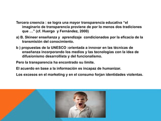Tercera creencia : se logra una mayor transparencia educativa “el 
imaginario de transparencia proviene de por lo menos dos tradiciones 
que …” (cf. Huergo y Fernández, 2000) 
a) B. Skineer enseñanza y aprendizaje condicionados por la eficacia de la 
transmisión del conocimiento. 
b ) propuestas de la UNESCO :orientada a innovar en las técnicas de 
enseñanza incorporando los medios y las tecnologías con la idea de 
difusionismo desarrollista y del funcionalismo. 
Pero la transparencia ha encontrado su limite. 
El acuerdo en base a la información es incapaz de humanizar. 
Los excesos en el marketing y en el consumo forjan identidades violentas. 
 