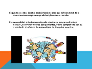 Segunda creencia: quiebre disciplinario; se cree que la flexibilidad de la 
educación tecnológica rompe el disciplinamiento escolar. 
Pero en realidad solo desdramatizan la relacion de educando frente al 
maestro ,incluyendo nuevos equipamientos, y esta comprobado con su 
crecimiento el refuerzo de nuevos tipos de disciplina y control. 
 