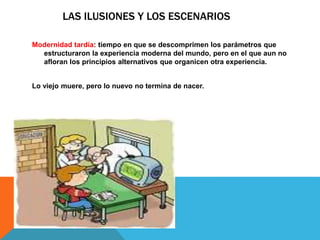 LAS ILUSIONES Y LOS ESCENARIOS 
Modernidad tardía: tiempo en que se descomprimen los parámetros que 
estructuraron la experiencia moderna del mundo, pero en el que aun no 
afloran los principios alternativos que organicen otra experiencia. 
Lo viejo muere, pero lo nuevo no termina de nacer. 
 