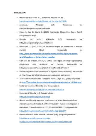 BIBLIOGRAFÍA: 
 Historia de la aviación. (s.f.). Wikipedia. Recuperado de http://es.wikipedia.org/wiki/Historia_de_la_aviaci%C3%B3n  Aeronave. Wikipedia (s.f). Recuperado de http://es.wikipedia.org/wiki/Aeronave 
 Figura 1. Ruiz de Gauna, L. (2014). Avanzando. [Diapositivas Power Point]. Recuperado de mi pc.  Historia del avión. Wikipedia (s.f.). Recuperado de http://es.wikipedia.org/wiki/Avi%C3%B3n 
 Men expert (23, junio, 2012). Los hermanos Wright, los pioneros de la aviación mundial [Blog] Recuperado de http://www.1001experiencias.com/experiencias-miticas/los-hermanos- wright-los-pioneros-de-la-aviacion-mundial/  Cien años de aviación. Millán, G. (2002) Tecnologías, inventos y aplicaciones. Conferencia Real Academia de Ciencias. Recuperado de http://www.rac.es/6/6_2_2.php?idC=64&idN3=30&idPromo=4  Aviones de guerra: Aviación Bélica en la Segunda Guerra Mundial (I). Recuperado de http://www.portalplanetasedna.com.ar/aviones_guerra.htm 
 Asociación Internacional de Transporte Aéreo. Artigo (s.f.). [web]Recuperado de http://centrodeartigo.com/articulosnoticiasconsejos/article_125244.html 
 Motor aeronáutico. Wikipedia (s.f.) Recuperado de http://es.wikipedia.org/wiki/Motor_aeron%C3%A1utico 
 Concorde. Wikipedia. (s.f). Recuperado de 
http://es.wikipedia.org/wiki/Concorde. 
 Nuevas tecnologías y seguridad en el transporte aéreo. La compatibilidad electromagnética: Delicado, B. (2003) Innovación y nuevas tecnologías en el transporte. Economía Industrial, 353, 95-98 ISSN 0422-27. Recuperado de http://dialnet.unirioja.es/servlet/articulo?codigo=1006047 
 Una aviación más verde. Sandvik Caoromat. (s.f.). [blog]Recuperado de http://www.sandvik.coromant.com/es- es/aboutus/lookingahead/articles/pages/aviation-goes-green.aspx  