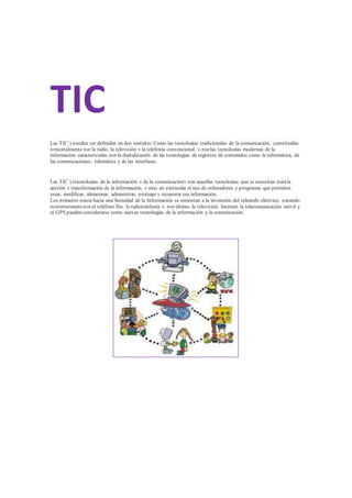 TIC
Las TIC´s pueden ser definidas en dos sentidos: Como las tecnologías tradicionales de la comunicación, constituidas
principalmente por la radio, la televisión y la telefonía convencional, y por las tecnologías modernas de la
información caracterizadas por la digitalización de las tecnologías de registros de contenidos como la informática, de
las comunicaciones, telemática y de las interfases.
Las TIC´s (tecnologías de la información y de la comunicación) son aquellas tecnologías que se necesitan parala
gestión y transformación de la información, y muy en particular el uso de ordenadores y programas que permiten
crear, modificar, almacenar, administrar, proteger y recuperar esa información.
Los primeros pasos hacia una Sociedad de la Información se remontan a la invención del telégrafo eléctrico, pasando
posteriormentepor el teléfono fijo, la radiotelefonía y, por último, la televisión. Internet, la telecomunicación móvil y
el GPS pueden considerarse como nuevas tecnologías de la información y la comunicación.