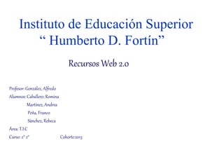 Instituto de Educación Superior 
“ Humberto D. Fortín” 
Recursos Web 2.0 
Profesor: González, Alfredo 
Alumnos: Caballero; Romina 
Martínez, Andrea 
Peña, Franco 
Sánchez, Rebeca 
Área: T.I.C 
Curso: 2° 2° Cohorte:2013 
 