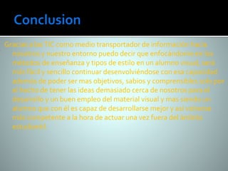 Gracias a las TIC como medio transportador de información hacia 
nosotros y nuestro entorno puedo decir que enfocándome en los 
métodos de enseñanza y tipos de estilo en un alumno visual, será 
más fácil y sencillo continuar desenvolviéndose con esa capacidad 
además de poder ser mas objetivos, sabios y comprensibles solo por 
el hecho de tener las ideas demasiado cerca de nosotros para el 
desarrollo y un buen empleo del material visual y mas siendo un 
alumno que con él es capaz de desarrollarse mejor y así volverse 
más competente a la hora de actuar una vez fuera del ámbito 
estudiantil. 
