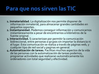 1. Inmaterialidad. La digitalización nos permite disponer de 
información inmaterial, para almacenar grandes cantidades en 
pequeños soportes. 
2. Instantaneidad. Podemos conseguir información y comunicarnos 
instantáneamente a pesar de encontrarnos a kilómetros de la 
fuente original. 
3. Interactividad. S caracterizan por permitir la comunicación 
bidireccional, entre personas o grupos sin importar la distancia ni 
el lugar. Esta comunicación se realiza a través de páginas web, y 
cualquier tipo de red social y paginas en general. 
4. Automatización de tareas. Facilitan muchos aspectos de la vida 
de las personas con la automatización de tareas podemos, 
programar actividades que realizaran automáticamente los 
ordenadores con total seguridad y efectividad. 
 