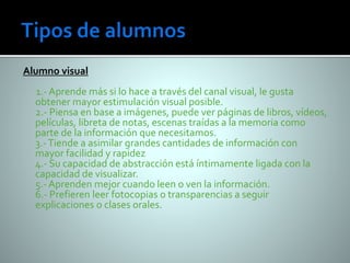 Alumno visual 
1.- Aprende más si lo hace a través del canal visual, le gusta 
obtener mayor estimulación visual posible. 
2.- Piensa en base a imágenes, puede ver páginas de libros, vídeos, 
películas, libreta de notas, escenas traídas a la memoria como 
parte de la información que necesitamos. 
3.- Tiende a asimilar grandes cantidades de información con 
mayor facilidad y rapidez 
4.- Su capacidad de abstracción está íntimamente ligada con la 
capacidad de visualizar. 
5.- Aprenden mejor cuando leen o ven la información. 
6.- Prefieren leer fotocopias o transparencias a seguir 
explicaciones o clases orales. 
 