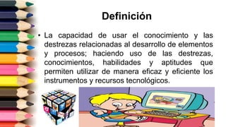 Definición
• La capacidad de usar el conocimiento y las
destrezas relacionadas al desarrollo de elementos
y procesos; haciendo uso de las destrezas,
conocimientos, habilidades y aptitudes que
permiten utilizar de manera eficaz y eficiente los
instrumentos y recursos tecnológicos.
 