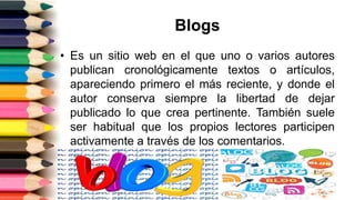 Blogs
• Es un sitio web en el que uno o varios autores
publican cronológicamente textos o artículos,
apareciendo primero el más reciente, y donde el
autor conserva siempre la libertad de dejar
publicado lo que crea pertinente. También suele
ser habitual que los propios lectores participen
activamente a través de los comentarios.
 