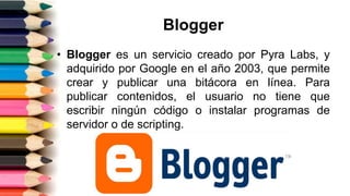 Blogger
• Blogger es un servicio creado por Pyra Labs, y
adquirido por Google en el año 2003, que permite
crear y publicar una bitácora en línea. Para
publicar contenidos, el usuario no tiene que
escribir ningún código o instalar programas de
servidor o de scripting.
 