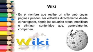 Wiki
• Es el nombre que recibe un sitio web cuyas
páginas pueden ser editadas directamente desde
el navegador, donde los usuarios crean, modifican
o eliminan contenidos que, generalmente,
comparten.
 