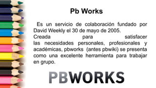 Pb Works
Es un servicio de colaboración fundado por
David Weekly el 30 de mayo de 2005.
Creada para satisfacer
las necesidades personales, profesionales y
académicas, pbworks (antes pbwiki) se presenta
como una excelente herramienta para trabajar
en grupo.
 