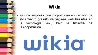 Wikia
• es una empresa que proporciona un servicio de
alojamiento gratuito de páginas web basadas en
la tecnología wiki, bajo la filosofía de
la cooperación.
 