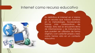 Internet como recurso educativo
En definitiva el internet en sí mismo
es un recurso que induce cambios
en la metodología, favoreciendo
formas más colaborativas de
trabajo. Esta red se encuentra llena
de informaciones y de instrumentos
que pueden ser utilizados de forma
original y con carácter propio y real,
como hemos visto en un contexto
educativo
 