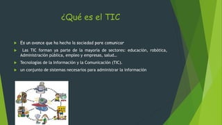 ¿Qué es el TIC
 Es un avance que ha hecho la sociedad pare comunicar
 Las TIC forman ya parte de la mayoría de sectores: educación, robótica,
Administración pública, empleo y empresas, salud…
 Tecnologías de la Información y la Comunicación (TIC).
 un conjunto de sistemas necesarios para administrar la información
 