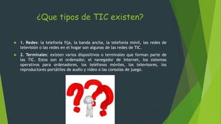 ¿Que tipos de TIC existen?
 1. Redes: la telefonía fija, la banda ancha, la telefonía móvil, las redes de
televisión o las redes en el hogar son algunas de las redes de TIC.
 2. Terminales: existen varios dispositivos o terminales que forman parte de
las TIC. Estos son el ordenador, el navegador de Internet, los sistemas
operativos para ordenadores, los teléfonos móviles, los televisores, los
reproductores portátiles de audio y video o las consolas de juego.
 