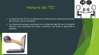 Historia del TIC
 La historia de las Tics es el conjunto de la historia de las telecomunicaciones,
del internet y de la informática.
 Las telecomunicaciones comenzaron en la mitad del siglo XIX con el telégrafo
eléctrico cuyo contenido eran letras y números, mas tarde se desarrolló el
teléfono.
 
