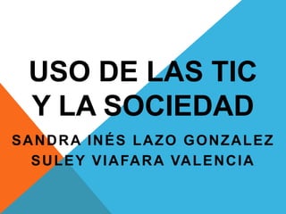 USO DE LAS TIC
Y LA SOCIEDAD
SANDRA INÉS LAZO GONZALEZ
SULEY VIAFARA VALENCIA
 