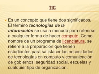 TIC
Es un concepto que tiene dos significados.
El término tecnologías de la
información se usa a menudo para referirse
a cualquier forma de hacer cómputo. Como
nombre de un programa de licenciatura, se
refiere a la preparación que tienen
estudiantes para satisfacer las necesidades
de tecnologías en computo y comunicación
de gobiernos, seguridad social, escuelas y
cualquier tipo de organización.
