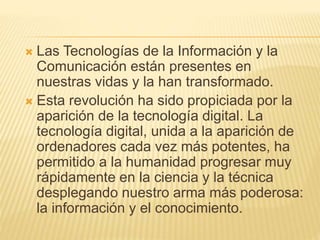  Las Tecnologías de la Información y la
Comunicación están presentes en
nuestras vidas y la han transformado.
Esta revolución ha sido propiciada por la
aparición de la tecnología digital. La
tecnología digital, unida a la aparición de
ordenadores cada vez más potentes, ha
permitido a la humanidad progresar muy
rápidamente en la ciencia y la técnica
desplegando nuestro arma más poderosa:
la información y el conocimiento.