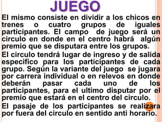 JUEGO
El mismo consiste en dividir a los chicos en
trenes o cuatro grupos de iguales
participantes. El campo de juego será un
circulo en donde en el centro habrá algún
premio que se disputara entre los grupos.
El circulo tendrá lugar de ingreso y de salida
especifico para los participantes de cada
grupo. Según la variante del juego se jugara
por carrera individual o en relevos en donde
deberán pasar cada uno de los
participantes, para el ultimo disputar por el
premio que estará en el centro del circulo.
El pasaje de los participantes se realizara
por fuera del circulo en sentido anti horario.
 