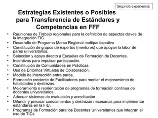 Estrategias Existentes o Posibles
para Transferencia de Estándares y
Competencias en FFF
• Reuniones de Trabajo regionales para la definición de aspectos claves de
la integración TIC.
• Desarrollo de Programa Marco Regional multiparticipativo
• Constitución de grupos de expertos (mentores) que apoyan la labor de
pares universitarios.
• Selección y apoyo directo a Escuelas de Formación de Docentes.
• Incentivos para impulsar participación.
• Constitución de Comunidades en Prácticas.
• Uso de Entornos Virtuales de Colaboración.
• Modelo de interacción entre pares.
• Formación creciente de Facilitadores para mediar el mejoramiento de
habilidades y destrezas.
• Mejoramiento o reorientación de programas de formación continua de
docentes universitarios.
• Adecuar sistemas de evaluación y acreditación
• Difundir y precisar conocimientos y destrezas necesarias para implementar
estándares en la FID.
• Programas de Formación para los Docentes Universitarios que integran el
uso de TICs.
Segunda experiencia
 