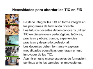 • Se debe integrar las TIC en forma integral en
los programas de formación docente.
• Los futuros docentes deben conocer y utilizar
TIC en dimensiones pedagógicas, teóricas,
prácticas y éticas: cursos, experiencias
prácticas y desarrollo profesional.
• Los docentes deben formarse y explorar
modalidades educativas que hagan un uso
innovador de las TIC.
• Asumir en este marco espacios de formación
continua ante los cambios e innovaciones.
Necesidades para abordar las TIC en FID
 
