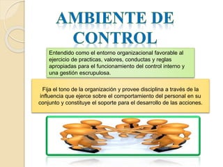 Entendido como el entorno organizacional favorable al
ejercicio de practicas, valores, conductas y reglas
apropiadas para el funcionamiento del control interno y
una gestión escrupulosa.
Fija el tono de la organización y provee disciplina a través de la
influencia que ejerce sobre el comportamiento del personal en su
conjunto y constituye el soporte para el desarrollo de las acciones.
 
