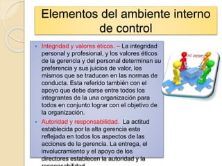 Elementos del ambiente interno
de control
 Integridad y valores éticos. – La integridad
personal y profesional, y los valores éticos
de la gerencia y del personal determinan su
preferencia y sus juicios de valor, los
mismos que se traducen en las normas de
conducta. Esta referido también con el
apoyo que debe darse entre todos los
integrantes de la una organización para
todos en conjunto lograr con el objetivo de
la organización.
 Autoridad y responsabilidad. La actitud
establecida por la alta gerencia esta
reflejada en todos los aspectos de las
acciones de la gerencia. La entrega, el
involucramiento y el apoyo de los
directores establecen la autoridad y la
 