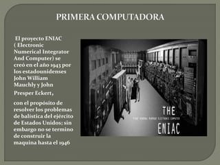 El proyecto ENIAC
( Electronic
Numerical Integrator
And Computer) se
creó en el año 1943 por
los estadounidenses
John William
Mauchly y John
Presper Eckert,
con el propósito de
resolver los problemas
de balística del ejército
de Estados Unidos; sin
embargo no se termino
de construir la
maquina hasta el 1946
 