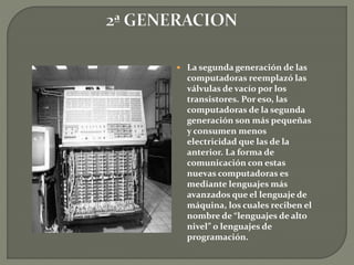  La segunda generación de las
computadoras reemplazó las
válvulas de vacío por los
transistores. Por eso, las
computadoras de la segunda
generación son más pequeñas
y consumen menos
electricidad que las de la
anterior. La forma de
comunicación con estas
nuevas computadoras es
mediante lenguajes más
avanzados que el lenguaje de
máquina, los cuales reciben el
nombre de “lenguajes de alto
nivel” o lenguajes de
programación.
 