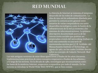 La historia de Internet se remonta al temprano
desarrollo de las redes de comunicación. La
idea de una red de ordenadores diseñada para
permitir la comunicación general entre
usuarios de varias computadoras sea tanto
desarrollos tecnológicos como la fusión de la
infraestructura de la red ya existente y los
sistemas de telecomunicaciones. La primera
descripción documentada acerca de las
interacciones sociales que podrían ser
propiciadas a través del networking (trabajo en
red) está contenida en una serie de
memorandos escritos por J.C.R. Licklider, del
Massachusetts Institute of Technology, en
agosto de 1962, en los cuales Licklider discute
sobre su concepto de Galactic Network (Red
Galáctica).
Las más antiguas versiones de estas ideas aparecieron a finales de los años cincuenta.
Implementaciones prácticas de estos conceptos empezaron a finales de los ochenta y
a lo largo de los noventa. En la década de 1980, tecnologías que reconoceríamos como
las bases de la moderna Internet, empezaron a expandirse por todo el mundo. En los
noventa se introdujo la World Wide Web (WWW), que se hizo común.
 