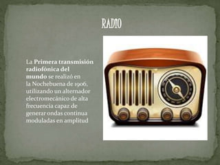 La Primera transmisión
radiofónica del
mundo se realizó en
la Nochebuena de 1906,
utilizando un alternador
electromecánico de alta
frecuencia capaz de
generar ondas continua
moduladas en amplitud
RADIO
 