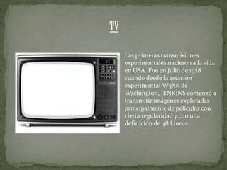 Las primeras transmisiones
experimentales nacieron a la vida
en USA. Fue en Julio de 1928
cuando desde la estación
experimental W3XK de
Washington, JENKINS comenzó a
transmitir imágenes exploradas
principalmente de películas con
cierta regularidad y con una
definición de 48 Líneas. .
TV
 