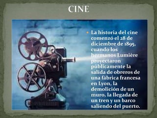  La historia del cine
comenzó el 28 de
diciembre de 1895,
cuando los
hermanos Lumière
proyectaron
públicamente la
salida de obreros de
una fábrica francesa
en Lyon, la
demolición de un
muro, la llegada de
un tren y un barco
saliendo del puerto.
 