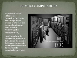 El proyecto ENIAC
( Electronic
Numerical Integrator
And Computer) se
creó en el año 1943 por
los estadounidenses
John William
Mauchly y John
Presper Eckert,
con el propósito de
resolver los problemas
de balística del ejército
de Estados Unidos; sin
embargo no se termino
de construir la
maquina hasta el 1946
 