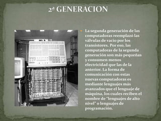  La segunda generación de las
computadoras reemplazó las
válvulas de vacío por los
transistores. Por eso, las
computadoras de la segunda
generación son más pequeñas
y consumen menos
electricidad que las de la
anterior. La forma de
comunicación con estas
nuevas computadoras es
mediante lenguajes más
avanzados que el lenguaje de
máquina, los cuales reciben el
nombre de “lenguajes de alto
nivel” o lenguajes de
programación.
 