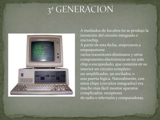 A mediados de los años 60 se produjo la
invención del circuito integrado o
microchip.
A partir de esta fecha, empezaron a
empaquetarse
varios transistores diminutos y otros
componentes electrónicos en un solo
chip o encapsulado, que contenía en su
interior un circuito completo:
un amplificador, un oscilador, o
una puerta lógica. Naturalmente, con
estos chips (circuitos integrados) era
mucho más fácil montar aparatos
complicados: receptores
de radio o televisión y computadoras.
 