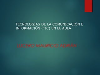TECNOLOGÍAS DE LA COMUNICACIÓN E
INFORMACIÓN (TIC) EN EL AULA
LUCERO MAURICIO ADRIÁN
 