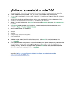 ¿Cuáles son las características de las TICs?
Las tecnologías de información ycomunicación tienen como características principales las siguientes:
 Son de carácter innovador y creativo, pues dan acceso ha nuevas formas de comunicación.
 Tienen mayor influencia y beneficia en mayor proporción al área educativa ya que la hace más accesible
y dinámica.
 Son considerados temas de debate publico y político, pues su utilización implica un futuro prometedor.
 Se relacionan con mayor frecuencia con el uso de la Internet y la informática.
 Afectan a numerosos ámbitos de la ciencias humana como la sociología,la teoría de las organizaciones o
la gestión.
 En América Latina se destacan con su utilización en las universidades e instituciones países como:
Argentina y México, en Europa: España y Francia.
 Las principales nuevas tecnologías son:
 Internet
 Robótica
 Computadoras de propósito específico
 Dinero electrónico
 Resultan un gran alivio económico a largo plazo. aunque en el tiempo de adquisición resulte una
fuerte inversión.
 Constituyen medios de comunicación y adquisición de información de toda variedad,inclusive científica, a
los cuales las personas pueden acceder por sus propios medios,es decir potencian la educación a
distancia en la cual es casi una necesidad del alumno tener poder llegar a toda la información posible
generalmente solo,con una ayuda mínima del profesor.
Leer más: http://www.monografias.com/trabajos37/tecnologias-comunicacion/tecnologias-
comunicacion.shtml#ixzz3jOWLDvpe
 