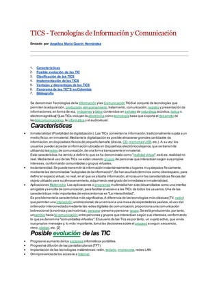TICS - Tecnologías deInformación y Comunicación
Enviado por Angélica María Guarín Hernández
1. Características
2. Posible evolución de las TIC
3. Clasificación de las TICS
4. Implementación de las TICS
5. Ventajas y desventajas de las TICS
6. Panorama de las TIC"S en Colombia
7. Bibliografía
Se denominan Tecnologías de la Información ylas Comunicación TICS al conjunto de tecnologías que
permiten la adquisición, producción,almacenamiento,tratamiento,comunicación, registro y presentación de
informaciones,en forma de voz, imágenes ydatos contenidos en señales de naturaleza acústica, óptica o
electromagnética[1]Las TICs incluyen la electrónica como tecnología base que soporta el desarrollo de
lastelecomunicaciones,la informática y el audiovisual.
Características
 Inmaterialidad (Posibilidad de digitalización):Las TICs convierten la información,tradicionalmente sujeta a un
medio físico,en inmaterial.Mediante la digitalización es posible almacenar grandes cantidades de
información,en dispositivos físicos de pequeño tamaño (discos, CD,memorias USB,etc.). A su vez los
usuarios pueden acceder a información ubicada en dispositivos electrónicos lejanos,que se transmite
utilizando lasredes de comunicación,de una forma transparente e inmaterial.
Esta característica,ha venido a definir lo que se ha denominado como "realidad virtual",esto es,realidad no
real. Mediante el uso de las TICs se están creando grupos de personas que interactúan según sus propios
intereses,conformando comunidades o grupos virtuales.
 Instantaneidad:Se puede transmitir la información instantáneamente a lugares muyalejados físicamente,
mediante las denominadas "autopistas de la información".Se han acuñado términos como ciberespacio,para
definir el espacio virtual,no real, en el que se sitúa la información,al no asumir las características físicas del
objeto utilizado para su almacenamiento,adquiriendo ese grado de inmediateze inmaterialidad.
 Aplicaciones Multimedia:Las aplicaciones o programas multimedia han sido desarrollados como una interfaz
amigable ysencilla de comunicación,para facilitar el acceso a las TICs de todos los usuarios.Una de las
características más importantes de estos entornos es "La interactividad".
Es posiblemente la característica más significativa.A diferencia de las tecnologías más clásicas (TV, radio)
que permiten una interacción unidireccional,de un emisor a una masa de espectadores pasivos,el uso del
ordenador interconectado mediante las redes digitales de comunicación,proporciona una comunicación
bidireccional (sincrónica y asincrónica), persona- persona ypersona- grupo.Se está produciendo,por tanto,
uncambio hacia la comunicación entre personas y grupos que interactúan según sus intereses,conformando
lo que se denomina "comunidades virtuales".El usuario de las Tics es por tanto, un sujeto activo, que envía
sus propios mensajes y, lo más importante,toma las decisiones sobre el proceso a seguir:secuencia,
ritmo,código,etc. [2]
Posible evolución de las TIC
 Progresivo aumento de los sistemas informáticos portátiles
 Progresiva difusión de las pantallas planas (TFT)
 Implantación de las tecnologías inalámbricas:ratón, teclado,impresoras,redes LAN
 Omnipresencia de los accesos a Internet.
 