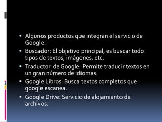  Algunos productos que integran el servicio de
Google.
 Buscador: El objetivo principal, es buscar todo
tipos de textos, imágenes, etc.
 Traductor de Google: Permite traducir textos en
un gran número de idiomas.
 Google Libros: Busca textos completos que
google escanea.
 Google Drive: Servicio de alojamiento de
archivos.
 
