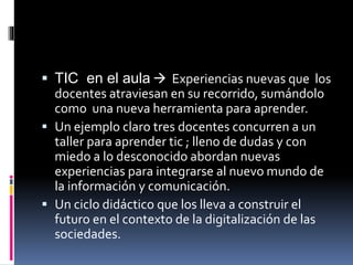  TIC en el aula  Experiencias nuevas que los
docentes atraviesan en su recorrido, sumándolo
como una nueva herramienta para aprender.
 Un ejemplo claro tres docentes concurren a un
taller para aprender tic ; lleno de dudas y con
miedo a lo desconocido abordan nuevas
experiencias para integrarse al nuevo mundo de
la información y comunicación.
 Un ciclo didáctico que los lleva a construir el
futuro en el contexto de la digitalización de las
sociedades.
 
