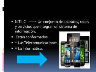  N.T.I.C Un conjunto de aparatos, redes
y servicios que integran un sistema de
información.
 Están conformados :
 * LasTelecomunicaciones.
 * La Informática.
 