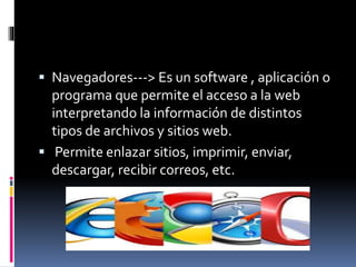  Navegadores---> Es un software , aplicación o
programa que permite el acceso a la web
interpretando la información de distintos
tipos de archivos y sitios web.
 Permite enlazar sitios, imprimir, enviar,
descargar, recibir correos, etc.
 