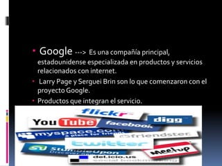  Google ---> Es una compañía principal,
estadounidense especializada en productos y servicios
relacionados con internet.
 Larry Page y Serguei Brin son lo que comenzaron con el
proyecto Google.
 Productos que integran el servicio.
 
