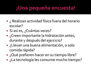  ¿ Realizan actividad física fuera del horario
escolar?
 Si así es, ¿Cuántas veces?
 ¿Creen importante la hidratación antes,
durante y después del ejercicio?
 ¿Llevan una buena alimentación, o solo
comida rápida?
 ¿Qué prefieren hacer en su tiempo libre?
 ¿La tecnología les consume mucho tiempo?
 