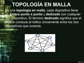 TOPOLOGÍA EN MALLA
En una topología en malla, cada dispositivo tiene
un enlace punto a punto y dedicado con cualquier
otro dispositivo. El término dedicado significa que el
enlace conduce el tráfico únicamente entre los dos
dispositivos que conecta.
 